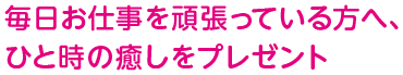 毎日お仕事を頑張っている方へ、ひと時の癒しをプレゼント