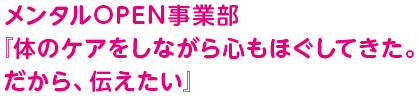 メンタルOPEN事業部『体のケアをしながら心もほぐしてきた。だから、伝えたい』
